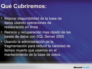 Qué Cubriremos:
• Mejorar disponibilidad de la base de
datos usando operaciones de
restauración en línea
• Reinicio y recuperación mas rápido de las
bases de datos con SQL Server 2005
• Usando la administración de la
fragmentación para reducir la cantidad de
tiempo muerto que usamos en el
mantenimiento de la base de datos.
 