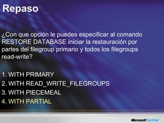 Repaso
¿Con que opción le puedes especificar al comando
RESTORE DATABASE iniciar la restauración por
partes del filegroup primario y todos los filegroups
read-write?
1. WITH PRIMARY
2. WITH READ_WRITE_FILEGROUPS
3. WITH PIECEMEAL
4. WITH PARTIAL
 