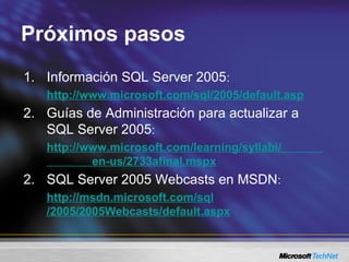 Próximos pasos
1. Información SQL Server 2005:
http://www.microsoft.com/sql/2005/default.asp
2. Guías de Administración para actualizar a
SQL Server 2005:
http://www.microsoft.com/learning/syllabi/
en-us/2733afinal.mspx
2. SQL Server 2005 Webcasts en MSDN:
http://msdn.microsoft.com/sql
/2005/2005Webcasts/default.aspx
 