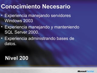 Conocimiento Necesario
Nivel 200Nivel 200
• Experiencia manejando servidores
Windows 2003
• Experiencia manejando y manteniendo
SQL Server 2000.
• Experiencia administrando bases de
datos.
 