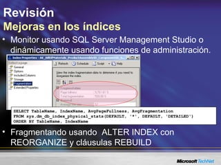 Revisión
Mejoras en los índices
• Fragmentando usando ALTER INDEX con
REORGANIZE y cláusulas REBUILD
SELECT TableName, IndexName, AvgPageFullness, AvgFragmentation
FROM sys.dm_db_index_physical_stats(DEFAULT, '*', DEFAULT, 'DETAILED')
ORDER BY TableName, IndexName
• Monitor usando SQL Server Management Studio o
dinámicamente usando funciones de administración.
 
