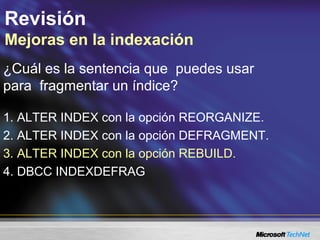 Revisión
Mejoras en la indexación
¿Cuál es la sentencia que puedes usar
para fragmentar un índice?
1. ALTER INDEX con la opción REORGANIZE.
2. ALTER INDEX con la opción DEFRAGMENT.
3. ALTER INDEX con la opción REBUILD.
4. DBCC INDEXDEFRAG
 