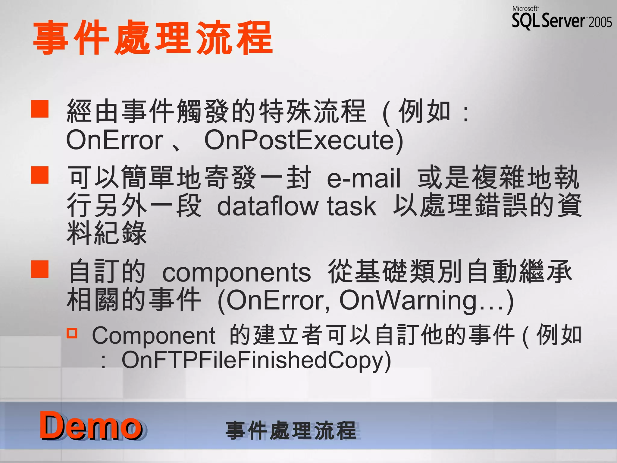 事件處理流程
 經由事件觸發的特殊流程 ( 例如：
OnError 、 OnPostExecute)
 可以簡單地寄發一封 e-mail 或是複雜地執
行另外一段 dataflow task 以處理錯誤的資
料紀錄
 自訂的 components 從基礎類別自動繼承
相關的事件 (OnError, OnWarning…)
 Component 的建立者可以自訂他的事件 ( 例如
： OnFTPFileFinishedCopy)
DemoDemo 事件處理流程DemoDemo 事件處理流程
 