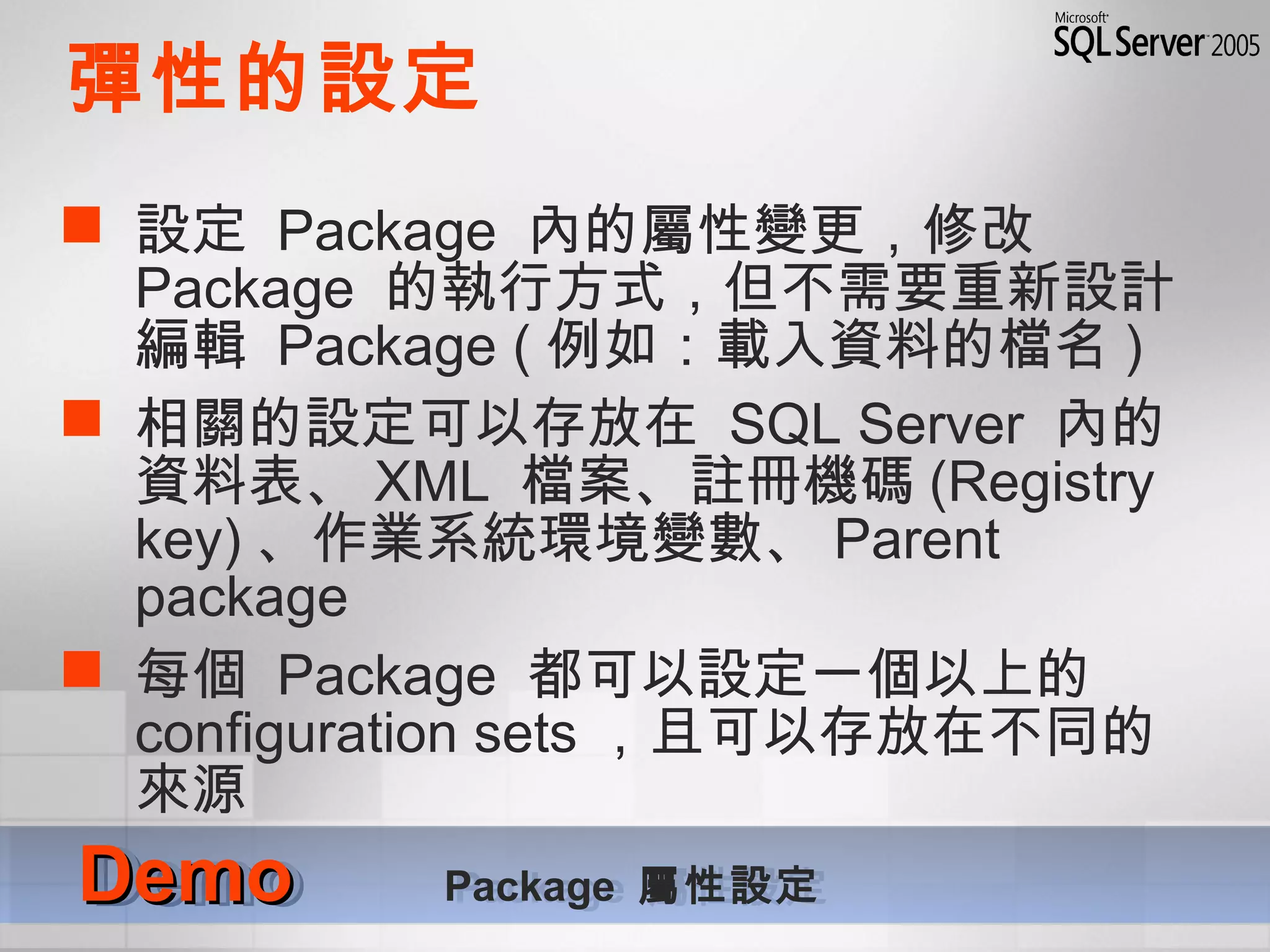 彈性的設定
 設定 Package 內的屬性變更，修改
Package 的執行方式，但不需要重新設計
編輯 Package ( 例如：載入資料的檔名 )
 相關的設定可以存放在 SQL Server 內的
資料表、 XML 檔案、註冊機碼 (Registry
key) 、作業系統環境變數、 Parent
package
 每個 Package 都可以設定一個以上的
configuration sets ，且可以存放在不同的
來源
DemoDemo Package 屬性設定DemoDemo Package 屬性設定
 