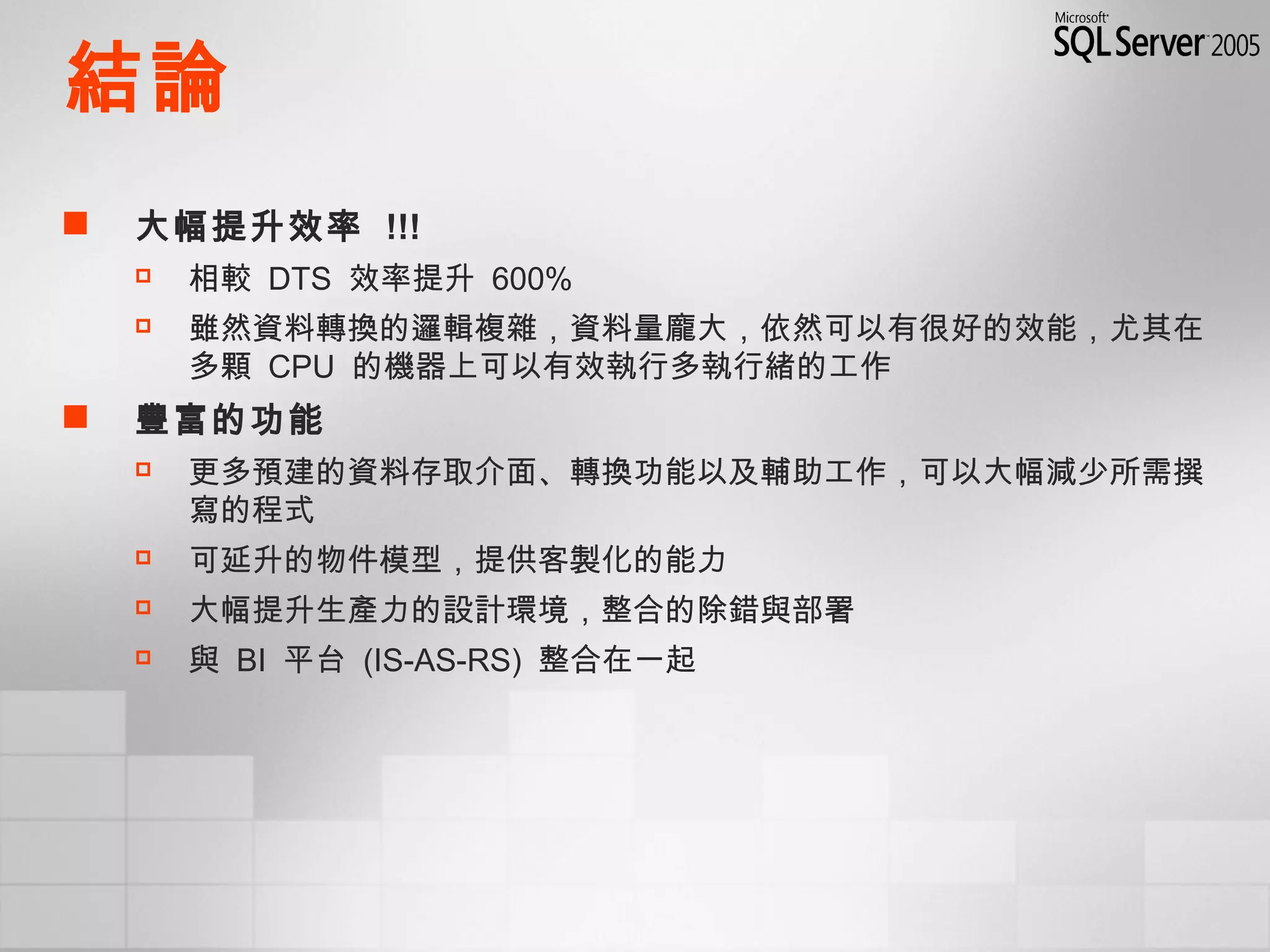 結論
 大幅提升效率 !!!
 相較 DTS 效率提升 600%
 雖然資料轉換的邏輯複雜，資料量龐大，依然可以有很好的效能，尤其在
多顆 CPU 的機器上可以有效執行多執行緒的工作
 豐富的功能
 更多預建的資料存取介面、轉換功能以及輔助工作，可以大幅減少所需撰
寫的程式
 可延升的物件模型，提供客製化的能力
 大幅提升生產力的設計環境，整合的除錯與部署
 與 BI 平台 (IS-AS-RS) 整合在一起
 