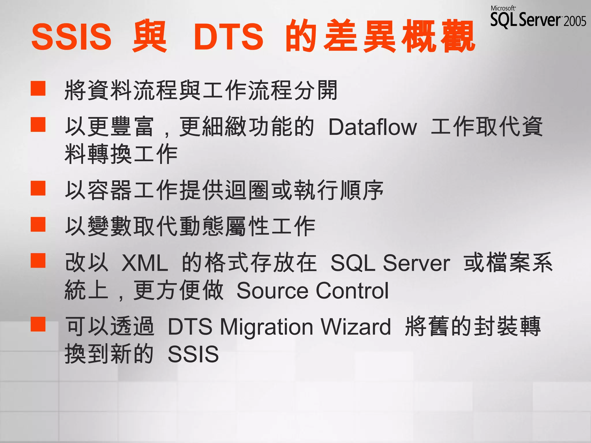SSIS 與 DTS 的差異概觀
 將資料流程與工作流程分開
 以更豐富，更細緻功能的 Dataflow 工作取代資
料轉換工作
 以容器工作提供迴圈或執行順序
 以變數取代動態屬性工作
 改以 XML 的格式存放在 SQL Server 或檔案系
統上，更方便做 Source Control
 可以透過 DTS Migration Wizard 將舊的封裝轉
換到新的 SSIS
 
