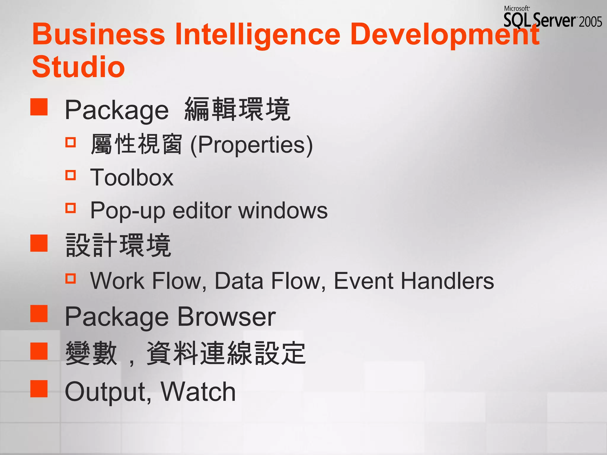 Business Intelligence Development
Studio
 Package 編輯環境
 屬性視窗 (Properties)
 Toolbox
 Pop-up editor windows
 設計環境
 Work Flow, Data Flow, Event Handlers
 Package Browser
 變數，資料連線設定
 Output, Watch
 