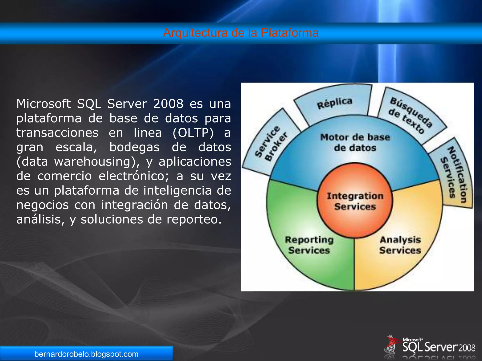 Arquitectura de la PlataformaMicrosoft SQL Server 2008 es una plataforma de base de datos para transacciones en linea (OLTP) a gran escala, bodegas de datos (data warehousing), y aplicaciones de comercio electrónico; a su vez es un plataforma de inteligencia de negocios con integración de datos, análisis, y soluciones de reporteo.