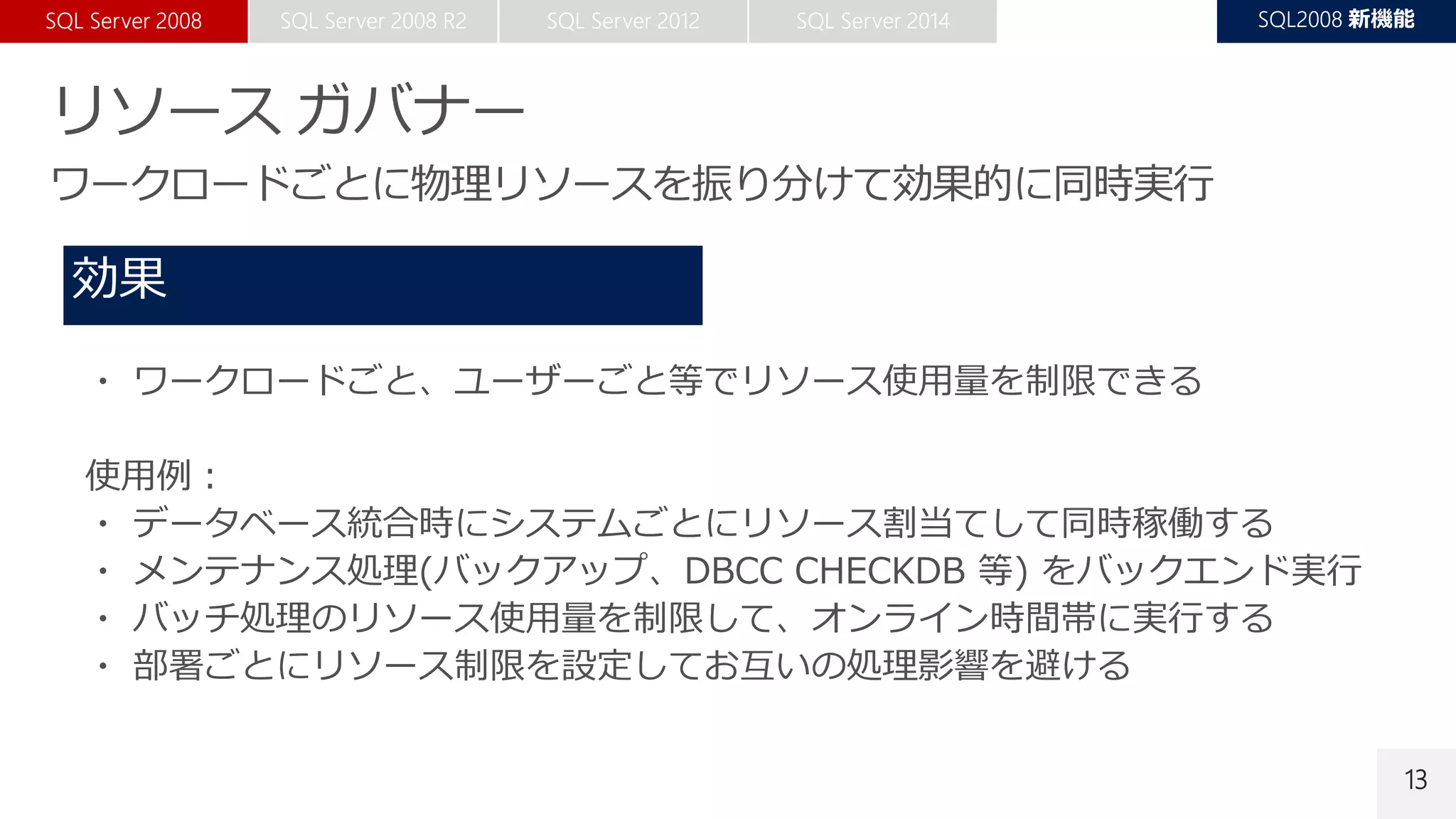 13
・ ワークロードごと、ユーザーごと等でリソース使用量を制限できる
使用例：
・ データベース統合時にシステムごとにリソース割当てして同時稼働する
・ メンテナンス処理(バックアップ、DBCC CHECKDB 等) をバックエンド実行
・ バッチ処理のリソース使用量を制限して、オンライン時間帯に実行する
・ 部署ごとにリソース制限を設定してお互いの処理影響を避ける
 