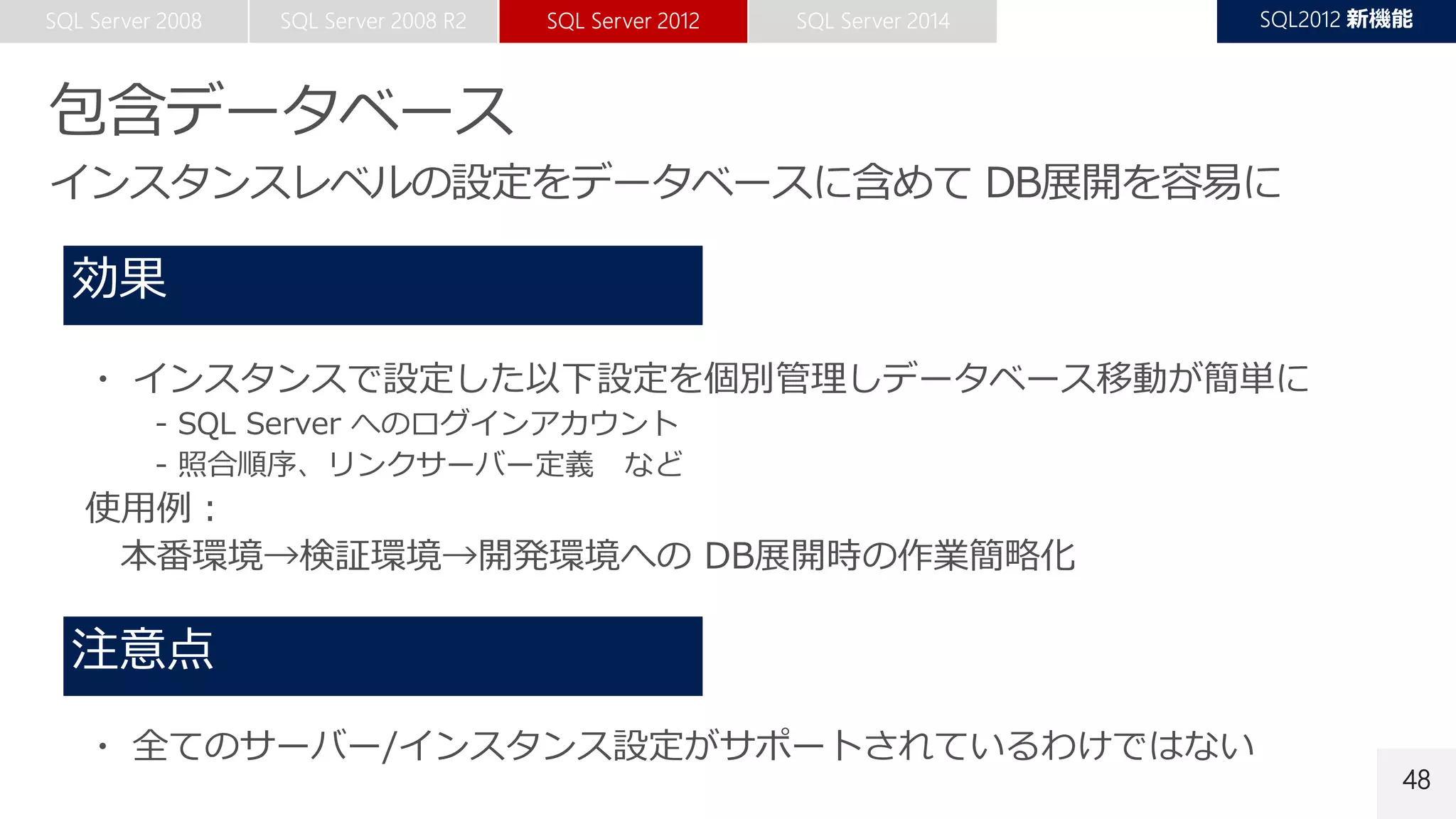 48
・ インスタンスで設定した以下設定を個別管理しデータベース移動が簡単に
- SQL Server へのログインアカウント
- 照合順序、リンクサーバー定義 など
使用例：
本番環境→検証環境→開発環境への DB展開時の作業簡略化
・ 全てのサーバー/インスタンス設定がサポートされているわけではない
 