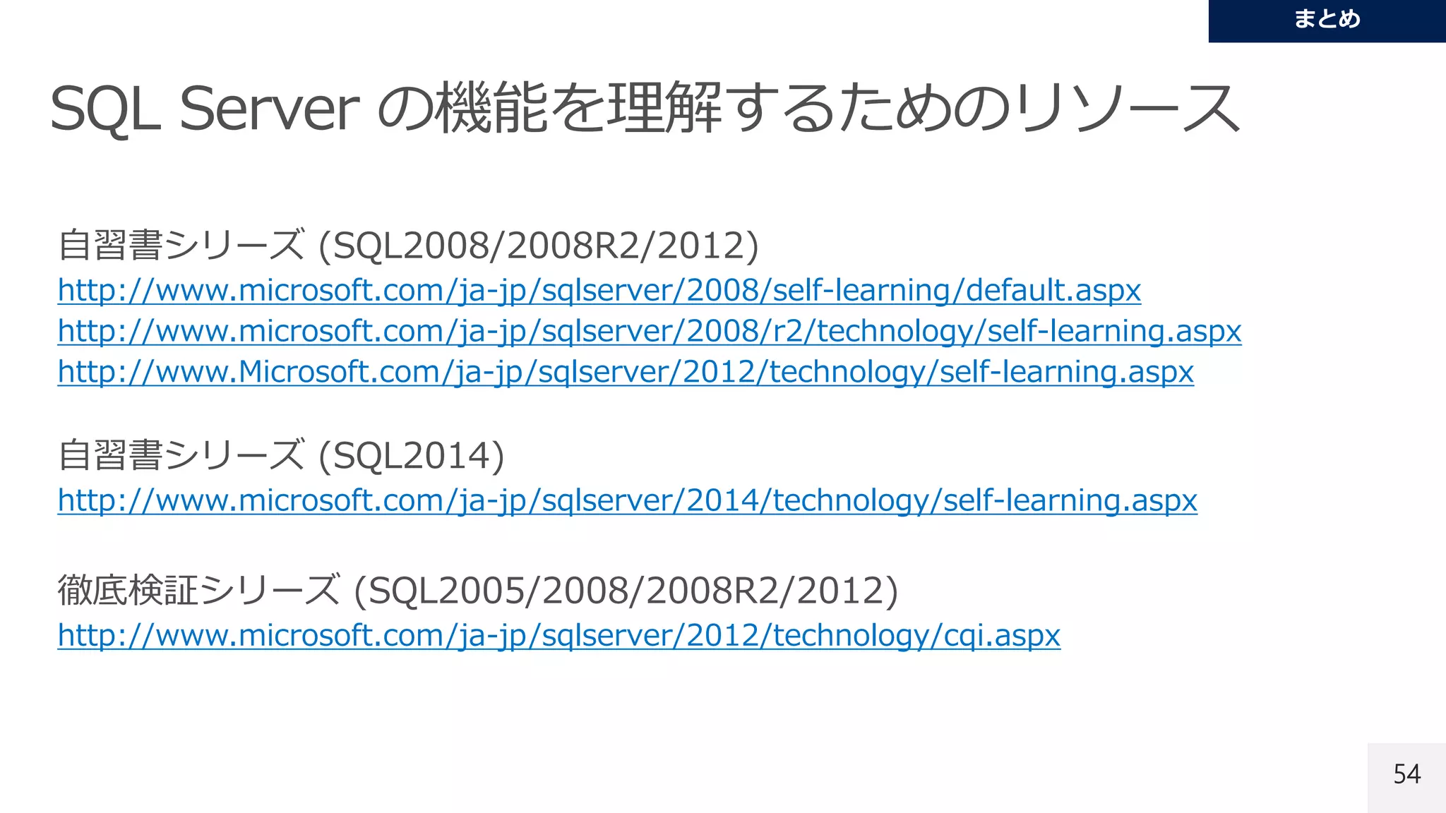 54
自習書シリーズ (SQL2008/2008R2/2012)
http://www.microsoft.com/ja-jp/sqlserver/2008/self-learning/default.aspx
http://www.microsoft.com/ja-jp/sqlserver/2008/r2/technology/self-learning.aspx
http://www.Microsoft.com/ja-jp/sqlserver/2012/technology/self-learning.aspx
自習書シリーズ (SQL2014)
http://www.microsoft.com/ja-jp/sqlserver/2014/technology/self-learning.aspx
徹底検証シリーズ (SQL2005/2008/2008R2/2012)
http://www.microsoft.com/ja-jp/sqlserver/2012/technology/cqi.aspx
 