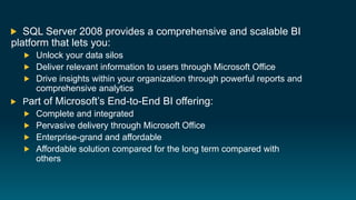 SQL Server 2008 provides a comprehensive and scalable BI
platform that lets you:
     Unlock your data silos
     Deliver relevant information to users through Microsoft Office
     Drive insights within your organization through powerful reports and
     comprehensive analytics
  Part of Microsoft’s End-to-End BI offering:
    Complete and integrated
    Pervasive delivery through Microsoft Office
    Enterprise-grand and affordable
    Affordable solution compared for the long term compared with
    others
 