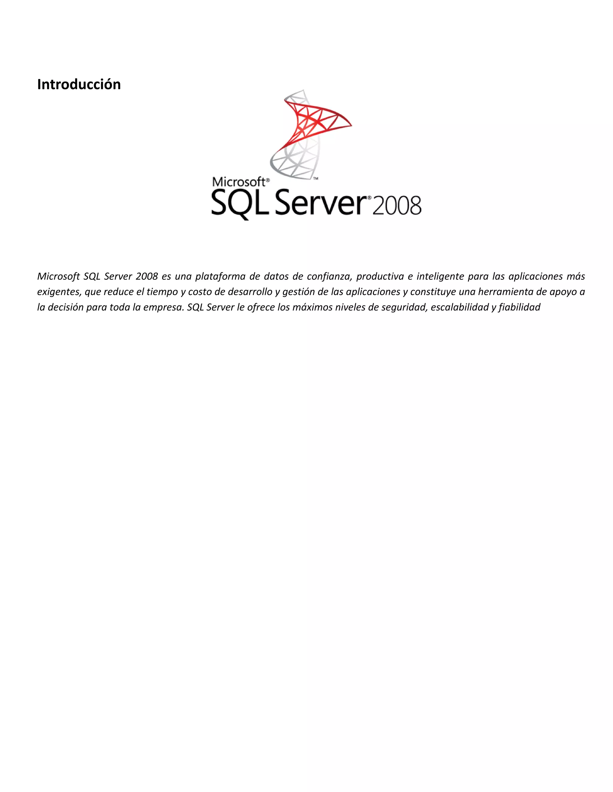 Introducción




Microsoft SQL Server 2008 es una plataforma de datos de confianza, productiva e inteligente para las aplicaciones más
exigentes, que reduce el tiempo y costo de desarrollo y gestión de las aplicaciones y constituye una herramienta de apoyo a
la decisión para toda la empresa. SQL Server le ofrece los máximos niveles de seguridad, escalabilidad y fiabilidad
 