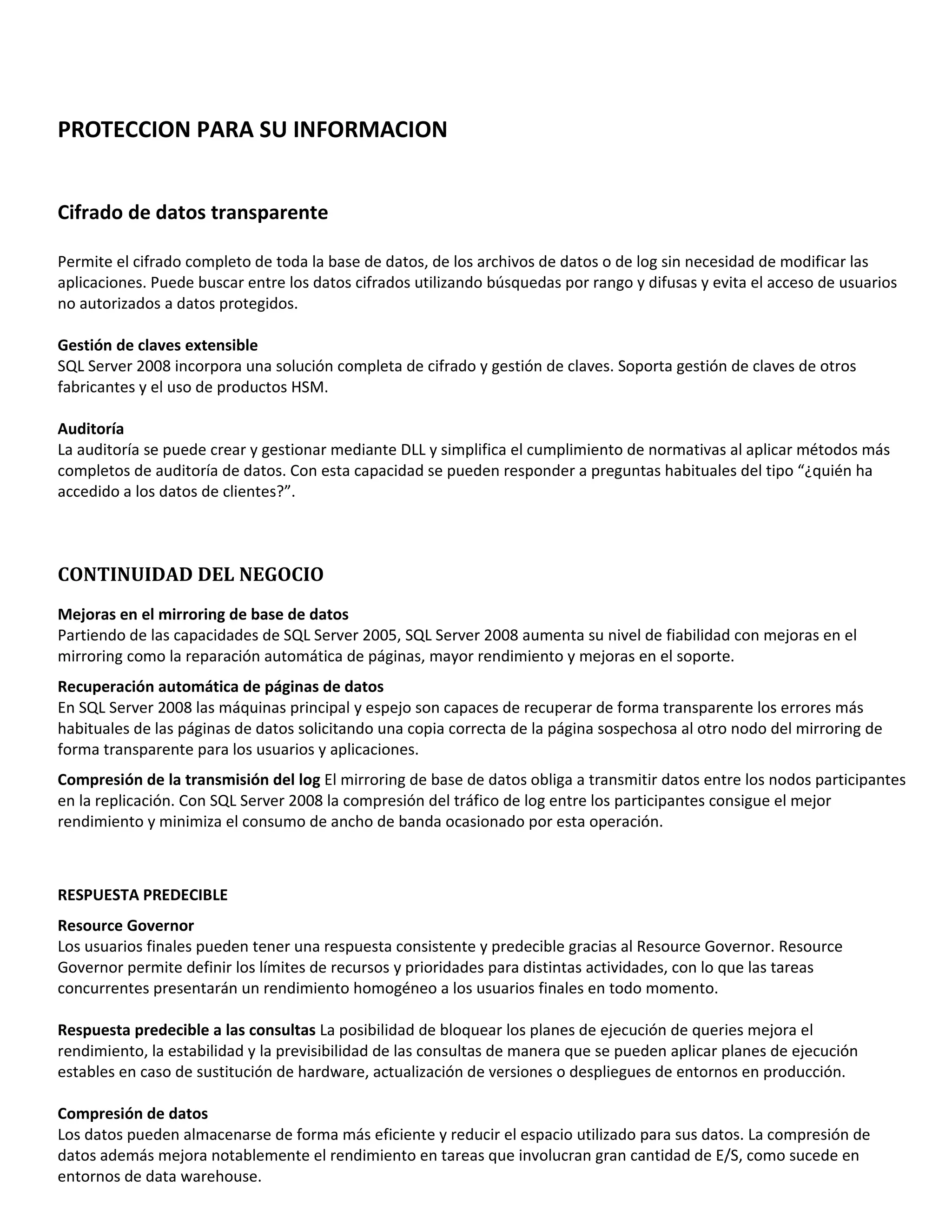 PROTECCION PARA SU INFORMACION


Cifrado de datos transparente

Permite el cifrado completo de toda la base de datos, de los archivos de datos o de log sin necesidad de modificar las
aplicaciones. Puede buscar entre los datos cifrados utilizando búsquedas por rango y difusas y evita el acceso de usuarios
no autorizados a datos protegidos.

Gestión de claves extensible
SQL Server 2008 incorpora una solución completa de cifrado y gestión de claves. Soporta gestión de claves de otros
fabricantes y el uso de productos HSM.

Auditoría
La auditoría se puede crear y gestionar mediante DLL y simplifica el cumplimiento de normativas al aplicar métodos más
completos de auditoría de datos. Con esta capacidad se pueden responder a preguntas habituales del tipo “¿quién ha
accedido a los datos de clientes?”.



CONTINUIDAD DEL NEGOCIO
Mejoras en el mirroring de base de datos
Partiendo de las capacidades de SQL Server 2005, SQL Server 2008 aumenta su nivel de fiabilidad con mejoras en el
mirroring como la reparación automática de páginas, mayor rendimiento y mejoras en el soporte.
Recuperación automática de páginas de datos
En SQL Server 2008 las máquinas principal y espejo son capaces de recuperar de forma transparente los errores más
habituales de las páginas de datos solicitando una copia correcta de la página sospechosa al otro nodo del mirroring de
forma transparente para los usuarios y aplicaciones.
Compresión de la transmisión del log El mirroring de base de datos obliga a transmitir datos entre los nodos participantes
en la replicación. Con SQL Server 2008 la compresión del tráfico de log entre los participantes consigue el mejor
rendimiento y minimiza el consumo de ancho de banda ocasionado por esta operación.



RESPUESTA PREDECIBLE
Resource Governor
Los usuarios finales pueden tener una respuesta consistente y predecible gracias al Resource Governor. Resource
Governor permite definir los límites de recursos y prioridades para distintas actividades, con lo que las tareas
concurrentes presentarán un rendimiento homogéneo a los usuarios finales en todo momento.

Respuesta predecible a las consultas La posibilidad de bloquear los planes de ejecución de queries mejora el
rendimiento, la estabilidad y la previsibilidad de las consultas de manera que se pueden aplicar planes de ejecución
estables en caso de sustitución de hardware, actualización de versiones o despliegues de entornos en producción.

Compresión de datos
Los datos pueden almacenarse de forma más eficiente y reducir el espacio utilizado para sus datos. La compresión de
datos además mejora notablemente el rendimiento en tareas que involucran gran cantidad de E/S, como sucede en
entornos de data warehouse.
 