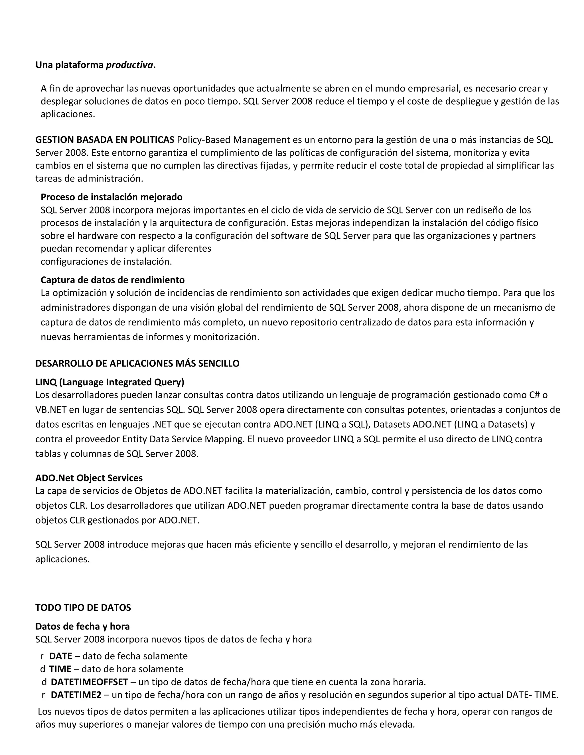 Una plataforma productiva.

 A fin de aprovechar las nuevas oportunidades que actualmente se abren en el mundo empresarial, es necesario crear y
 desplegar soluciones de datos en poco tiempo. SQL Server 2008 reduce el tiempo y el coste de despliegue y gestión de las
 aplicaciones.

GESTION BASADA EN POLITICAS Policy-Based Management es un entorno para la gestión de una o más instancias de SQL
Server 2008. Este entorno garantiza el cumplimiento de las políticas de configuración del sistema, monitoriza y evita
cambios en el sistema que no cumplen las directivas fijadas, y permite reducir el coste total de propiedad al simplificar las
tareas de administración.
 Proceso de instalación mejorado
 SQL Server 2008 incorpora mejoras importantes en el ciclo de vida de servicio de SQL Server con un rediseño de los
 procesos de instalación y la arquitectura de configuración. Estas mejoras independizan la instalación del código físico
 sobre el hardware con respecto a la configuración del software de SQL Server para que las organizaciones y partners
 puedan recomendar y aplicar diferentes
 configuraciones de instalación.
 Captura de datos de rendimiento
 La optimización y solución de incidencias de rendimiento son actividades que exigen dedicar mucho tiempo. Para que los
 administradores dispongan de una visión global del rendimiento de SQL Server 2008, ahora dispone de un mecanismo de
 captura de datos de rendimiento más completo, un nuevo repositorio centralizado de datos para esta información y
 nuevas herramientas de informes y monitorización.

DESARROLLO DE APLICACIONES MÁS SENCILLO
LINQ (Language Integrated Query)
Los desarrolladores pueden lanzar consultas contra datos utilizando un lenguaje de programación gestionado como C# o
VB.NET en lugar de sentencias SQL. SQL Server 2008 opera directamente con consultas potentes, orientadas a conjuntos de
datos escritas en lenguajes .NET que se ejecutan contra ADO.NET (LINQ a SQL), Datasets ADO.NET (LINQ a Datasets) y
contra el proveedor Entity Data Service Mapping. El nuevo proveedor LINQ a SQL permite el uso directo de LINQ contra
tablas y columnas de SQL Server 2008.

ADO.Net Object Services
La capa de servicios de Objetos de ADO.NET facilita la materialización, cambio, control y persistencia de los datos como
objetos CLR. Los desarrolladores que utilizan ADO.NET pueden programar directamente contra la base de datos usando
objetos CLR gestionados por ADO.NET.

SQL Server 2008 introduce mejoras que hacen más eficiente y sencillo el desarrollo, y mejoran el rendimiento de las
aplicaciones.



TODO TIPO DE DATOS
Datos de fecha y hora
SQL Server 2008 incorpora nuevos tipos de datos de fecha y hora
 r DATE – dato de fecha solamente
 d TIME – dato de hora solamente
 d DATETIMEOFFSET – un tipo de datos de fecha/hora que tiene en cuenta la zona horaria.
 r DATETIME2 – un tipo de fecha/hora con un rango de años y resolución en segundos superior al tipo actual DATE- TIME.
Los nuevos tipos de datos permiten a las aplicaciones utilizar tipos independientes de fecha y hora, operar con rangos de
años muy superiores o manejar valores de tiempo con una precisión mucho más elevada.
 
