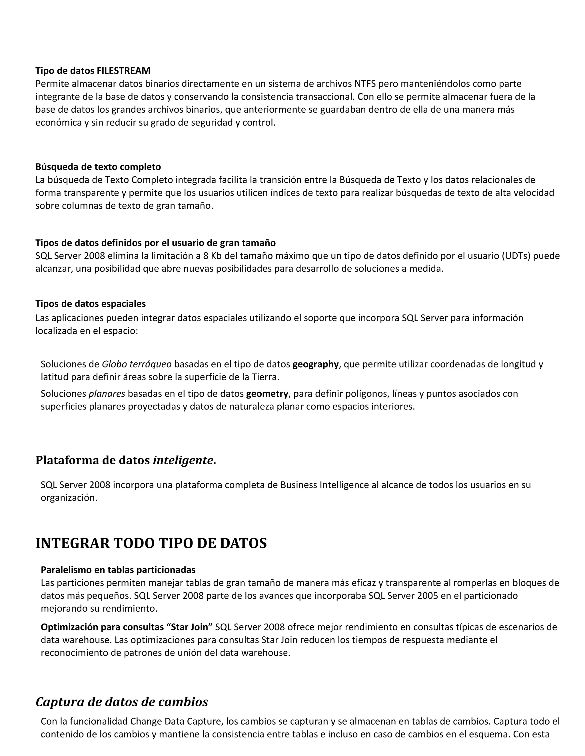 Tipo de datos FILESTREAM
Permite almacenar datos binarios directamente en un sistema de archivos NTFS pero manteniéndolos como parte
integrante de la base de datos y conservando la consistencia transaccional. Con ello se permite almacenar fuera de la
base de datos los grandes archivos binarios, que anteriormente se guardaban dentro de ella de una manera más
económica y sin reducir su grado de seguridad y control.



Búsqueda de texto completo
La búsqueda de Texto Completo integrada facilita la transición entre la Búsqueda de Texto y los datos relacionales de
forma transparente y permite que los usuarios utilicen índices de texto para realizar búsquedas de texto de alta velocidad
sobre columnas de texto de gran tamaño.


Tipos de datos definidos por el usuario de gran tamaño
SQL Server 2008 elimina la limitación a 8 Kb del tamaño máximo que un tipo de datos definido por el usuario (UDTs) puede
alcanzar, una posibilidad que abre nuevas posibilidades para desarrollo de soluciones a medida.


Tipos de datos espaciales
Las aplicaciones pueden integrar datos espaciales utilizando el soporte que incorpora SQL Server para información
localizada en el espacio:


 Soluciones de Globo terráqueo basadas en el tipo de datos geography, que permite utilizar coordenadas de longitud y
 latitud para definir áreas sobre la superficie de la Tierra.
 Soluciones planares basadas en el tipo de datos geometry, para definir polígonos, líneas y puntos asociados con
 superficies planares proyectadas y datos de naturaleza planar como espacios interiores.




Plataforma de datos inteligente.
 SQL Server 2008 incorpora una plataforma completa de Business Intelligence al alcance de todos los usuarios en su
 organización.



INTEGRAR TODO TIPO DE DATOS
 Paralelismo en tablas particionadas
 Las particiones permiten manejar tablas de gran tamaño de manera más eficaz y transparente al romperlas en bloques de
 datos más pequeños. SQL Server 2008 parte de los avances que incorporaba SQL Server 2005 en el particionado
 mejorando su rendimiento.
 Optimización para consultas “Star Join” SQL Server 2008 ofrece mejor rendimiento en consultas típicas de escenarios de
 data warehouse. Las optimizaciones para consultas Star Join reducen los tiempos de respuesta mediante el
 reconocimiento de patrones de unión del data warehouse.



Captura de datos de cambios
 Con la funcionalidad Change Data Capture, los cambios se capturan y se almacenan en tablas de cambios. Captura todo el
 contenido de los cambios y mantiene la consistencia entre tablas e incluso en caso de cambios en el esquema. Con esta
 