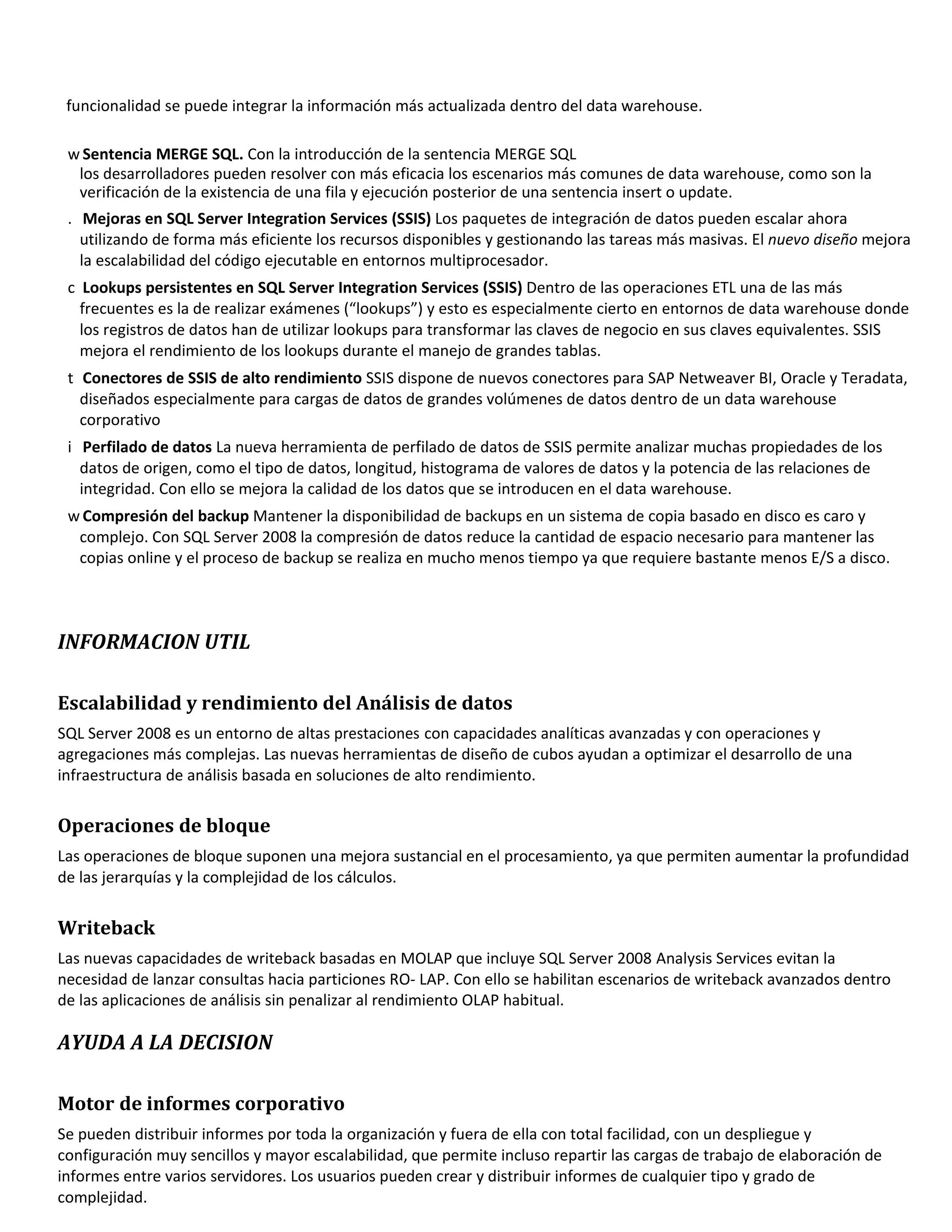 funcionalidad se puede integrar la información más actualizada dentro del data warehouse.

 w Sentencia MERGE SQL. Con la introducción de la sentencia MERGE SQL
  los desarrolladores pueden resolver con más eficacia los escenarios más comunes de data warehouse, como son la
  verificación de la existencia de una fila y ejecución posterior de una sentencia insert o update.
 . Mejoras en SQL Server Integration Services (SSIS) Los paquetes de integración de datos pueden escalar ahora
   utilizando de forma más eficiente los recursos disponibles y gestionando las tareas más masivas. El nuevo diseño mejora
   la escalabilidad del código ejecutable en entornos multiprocesador.
 c Lookups persistentes en SQL Server Integration Services (SSIS) Dentro de las operaciones ETL una de las más
   frecuentes es la de realizar exámenes (“lookups”) y esto es especialmente cierto en entornos de data warehouse donde
   los registros de datos han de utilizar lookups para transformar las claves de negocio en sus claves equivalentes. SSIS
   mejora el rendimiento de los lookups durante el manejo de grandes tablas.
 t Conectores de SSIS de alto rendimiento SSIS dispone de nuevos conectores para SAP Netweaver BI, Oracle y Teradata,
   diseñados especialmente para cargas de datos de grandes volúmenes de datos dentro de un data warehouse
   corporativo
 i Perfilado de datos La nueva herramienta de perfilado de datos de SSIS permite analizar muchas propiedades de los
   datos de origen, como el tipo de datos, longitud, histograma de valores de datos y la potencia de las relaciones de
   integridad. Con ello se mejora la calidad de los datos que se introducen en el data warehouse.
 w Compresión del backup Mantener la disponibilidad de backups en un sistema de copia basado en disco es caro y
  complejo. Con SQL Server 2008 la compresión de datos reduce la cantidad de espacio necesario para mantener las
  copias online y el proceso de backup se realiza en mucho menos tiempo ya que requiere bastante menos E/S a disco.




INFORMACION UTIL

Escalabilidad y rendimiento del Análisis de datos
SQL Server 2008 es un entorno de altas prestaciones con capacidades analíticas avanzadas y con operaciones y
agregaciones más complejas. Las nuevas herramientas de diseño de cubos ayudan a optimizar el desarrollo de una
infraestructura de análisis basada en soluciones de alto rendimiento.


Operaciones de bloque
Las operaciones de bloque suponen una mejora sustancial en el procesamiento, ya que permiten aumentar la profundidad
de las jerarquías y la complejidad de los cálculos.


Writeback
Las nuevas capacidades de writeback basadas en MOLAP que incluye SQL Server 2008 Analysis Services evitan la
necesidad de lanzar consultas hacia particiones RO- LAP. Con ello se habilitan escenarios de writeback avanzados dentro
de las aplicaciones de análisis sin penalizar al rendimiento OLAP habitual.

AYUDA A LA DECISION

Motor de informes corporativo
Se pueden distribuir informes por toda la organización y fuera de ella con total facilidad, con un despliegue y
configuración muy sencillos y mayor escalabilidad, que permite incluso repartir las cargas de trabajo de elaboración de
informes entre varios servidores. Los usuarios pueden crear y distribuir informes de cualquier tipo y grado de
complejidad.
 