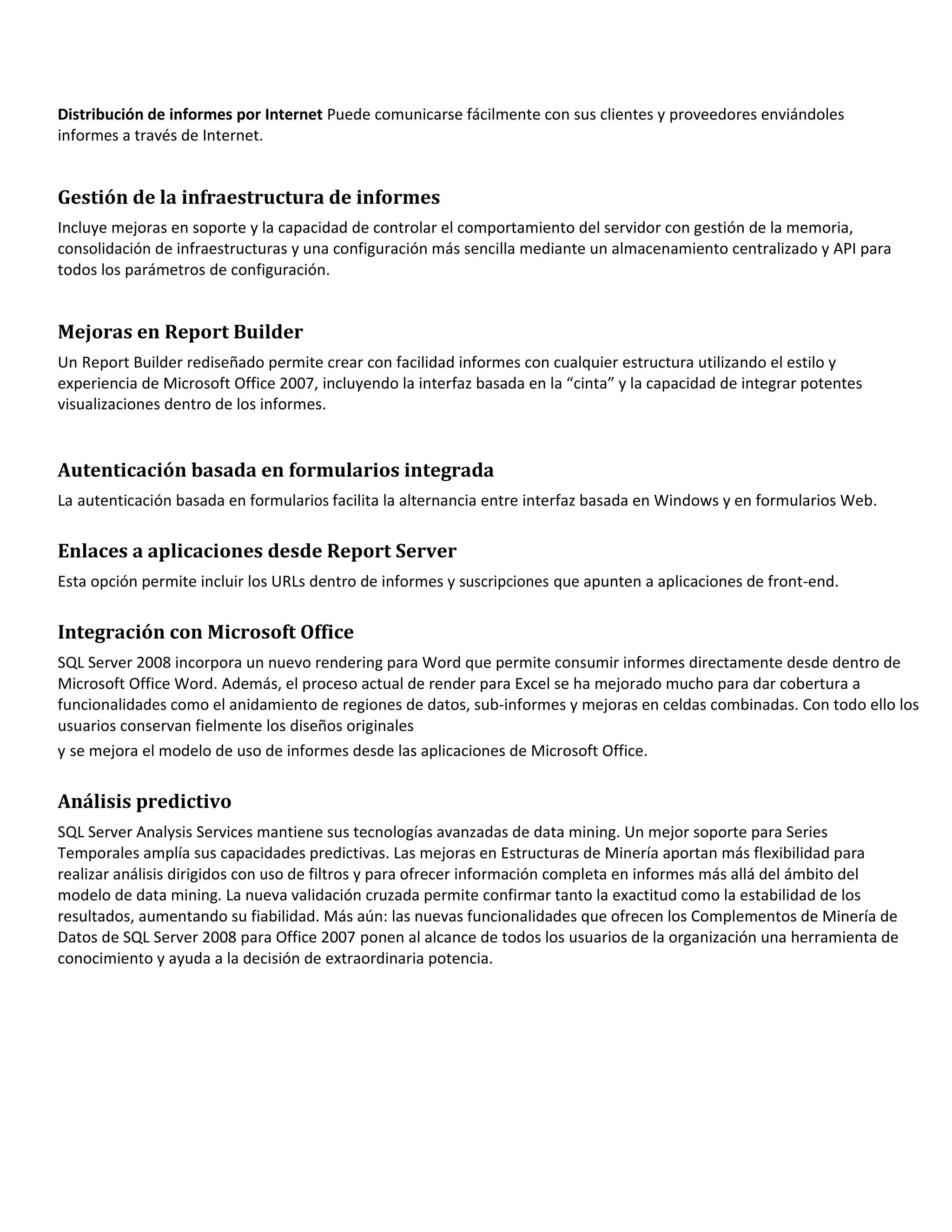 Distribución de informes por Internet Puede comunicarse fácilmente con sus clientes y proveedores enviándoles
informes a través de Internet.


Gestión de la infraestructura de informes
Incluye mejoras en soporte y la capacidad de controlar el comportamiento del servidor con gestión de la memoria,
consolidación de infraestructuras y una configuración más sencilla mediante un almacenamiento centralizado y API para
todos los parámetros de configuración.


Mejoras en Report Builder
Un Report Builder rediseñado permite crear con facilidad informes con cualquier estructura utilizando el estilo y
experiencia de Microsoft Office 2007, incluyendo la interfaz basada en la “cinta” y la capacidad de integrar potentes
visualizaciones dentro de los informes.


Autenticación basada en formularios integrada
La autenticación basada en formularios facilita la alternancia entre interfaz basada en Windows y en formularios Web.


Enlaces a aplicaciones desde Report Server
Esta opción permite incluir los URLs dentro de informes y suscripciones que apunten a aplicaciones de front-end.


Integración con Microsoft Office
SQL Server 2008 incorpora un nuevo rendering para Word que permite consumir informes directamente desde dentro de
Microsoft Office Word. Además, el proceso actual de render para Excel se ha mejorado mucho para dar cobertura a
funcionalidades como el anidamiento de regiones de datos, sub-informes y mejoras en celdas combinadas. Con todo ello los
usuarios conservan fielmente los diseños originales
y se mejora el modelo de uso de informes desde las aplicaciones de Microsoft Office.


Análisis predictivo
SQL Server Analysis Services mantiene sus tecnologías avanzadas de data mining. Un mejor soporte para Series
Temporales amplía sus capacidades predictivas. Las mejoras en Estructuras de Minería aportan más flexibilidad para
realizar análisis dirigidos con uso de filtros y para ofrecer información completa en informes más allá del ámbito del
modelo de data mining. La nueva validación cruzada permite confirmar tanto la exactitud como la estabilidad de los
resultados, aumentando su fiabilidad. Más aún: las nuevas funcionalidades que ofrecen los Complementos de Minería de
Datos de SQL Server 2008 para Office 2007 ponen al alcance de todos los usuarios de la organización una herramienta de
conocimiento y ayuda a la decisión de extraordinaria potencia.
 