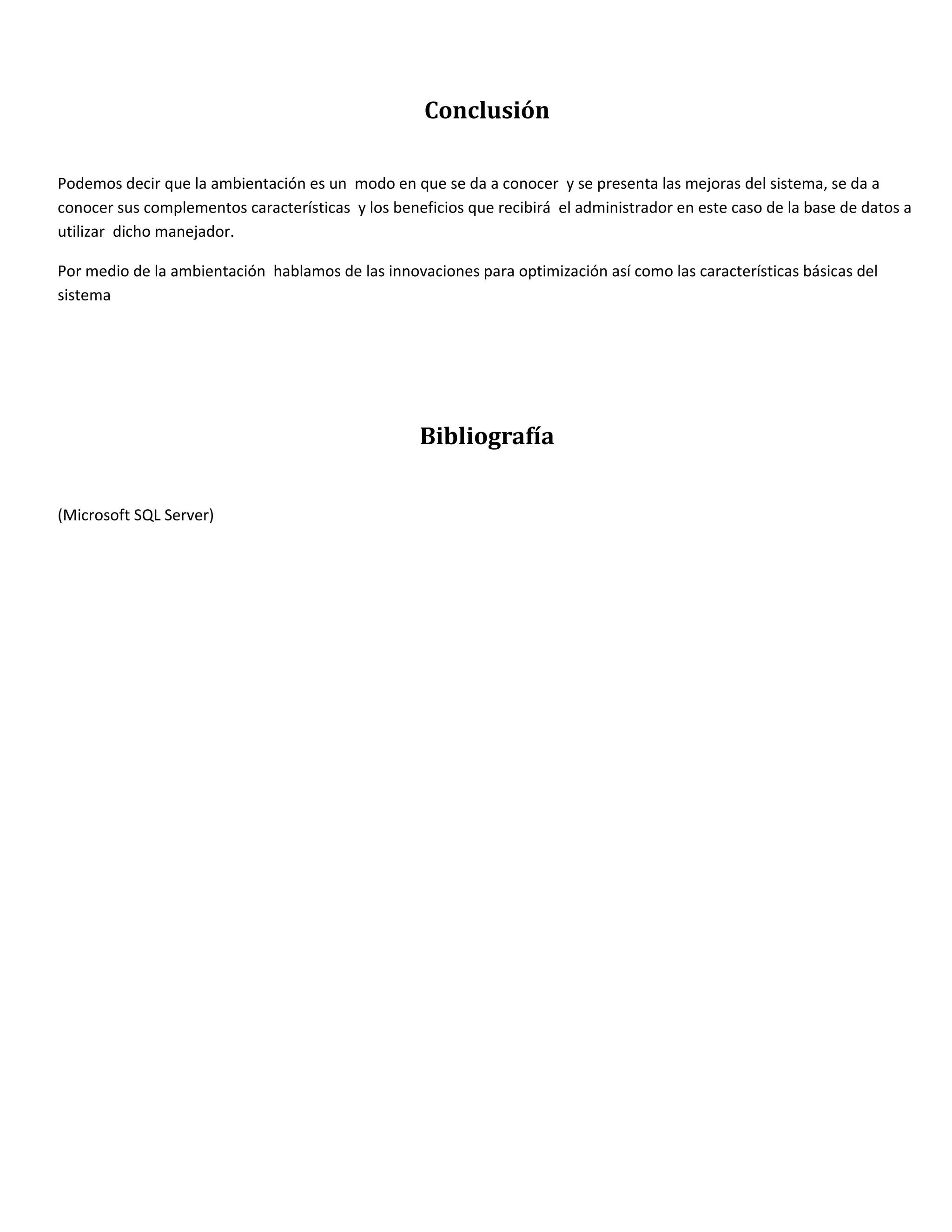 Conclusión

Podemos decir que la ambientación es un modo en que se da a conocer y se presenta las mejoras del sistema, se da a
conocer sus complementos características y los beneficios que recibirá el administrador en este caso de la base de datos a
utilizar dicho manejador.

Por medio de la ambientación hablamos de las innovaciones para optimización así como las características básicas del
sistema




                                                   Bibliografía


(Microsoft SQL Server)
 