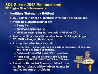 SQL Server 2008 Enhancements
DB Engine Main Enhancements
  Auditing (Enterprise Edition)
    SQL Server instance & database level audit specifications.
    Available auditing destinations:
       Binary file.
       Windows application log.
       Windows security log (not available in Windows XP).
    Audit specifications defines what to audit  Login, Logout,
    DDL/DML changes, Restarts, etc.
    3 categories of actions for audit:
       Server level – server operations, such as management changes
       and logon and logoff operations.
       Database level – DMLs and DDLs operations.
       Audit level – include actions in the auditing
       process (CREATE AUDIT, ALTER AUDIT etc).
    Based on Extended Events architecture –
    can be correlated with windows events to
    resolve resources problems.
 