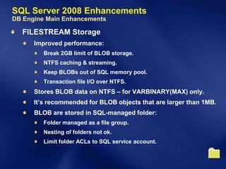 SQL Server 2008 Enhancements
DB Engine Main Enhancements

  FILESTREAM Storage
      Improved performance:
         Break 2GB limit of BLOB storage.
         NTFS caching & streaming.
         Keep BLOBs out of SQL memory pool.
         Transaction file I/O over NTFS.
      Stores BLOB data on NTFS – for VARBINARY(MAX) only.
      It’s recommended for BLOB objects that are larger than 1MB.
      BLOB are stored in SQL-managed folder:
         Folder managed as a file group.
         Nesting of folders not ok.
         Limit folder ACLs to SQL service account.
 