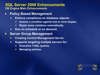 SQL Server 2008 Enhancements
DB Engine Main Enhancements
  Policy Based Management
      Enforce compliance on database objects:
         Asserts a condition against one or more targets.
         Repair some violations automatically.
      Run on schedule or on demand.
  Server Group Management
      Creating Central Management Server.
      Supports targeting multiple servers for:
         Execution T-SQL queries.
         Managing policies.
 