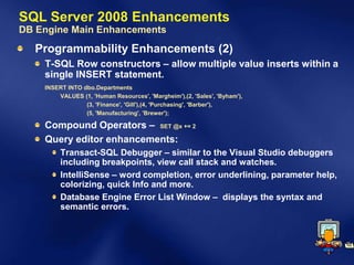 SQL Server 2008 Enhancements
DB Engine Main Enhancements
  Programmability Enhancements (2)
    T-SQL Row constructors – allow multiple value inserts within a
    single INSERT statement.
    INSERT INTO dbo.Departments
        VALUES (1, 'Human Resources', 'Margheim'),(2, 'Sales', 'Byham'),
                 (3, 'Finance', 'Gill'),(4, 'Purchasing', 'Barber'),
                 (5, 'Manufacturing', 'Brewer');

    Compound Operators – SET @x += 2
    Query editor enhancements:
         Transact-SQL Debugger – similar to the Visual Studio debuggers
         including breakpoints, view call stack and watches.
         IntelliSense – word completion, error underlining, parameter help,
         colorizing, quick Info and more.
         Database Engine Error List Window – displays the syntax and
         semantic errors.
 