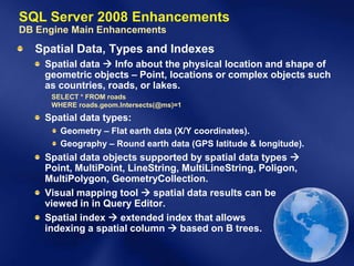 SQL Server 2008 Enhancements
DB Engine Main Enhancements
  Spatial Data, Types and Indexes
    Spatial data  Info about the physical location and shape of
    geometric objects – Point, locations or complex objects such
    as countries, roads, or lakes.
     SELECT * FROM roads
     WHERE roads.geom.Intersects(@ms)=1
    Spatial data types:
       Geometry – Flat earth data (X/Y coordinates).
       Geography – Round earth data (GPS latitude & longitude).
    Spatial data objects supported by spatial data types 
    Point, MultiPoint, LineString, MultiLineString, Poligon,
    MultiPolygon, GeometryCollection.
    Visual mapping tool  spatial data results can be
    viewed in in Query Editor.
    Spatial index  extended index that allows
    indexing a spatial column  based on B trees.
 