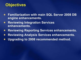 Objectives

 Familiarization with main SQL Server 2008 DB
 engine enhancements.
 Reviewing Integration Services
 enhancements.
 Reviewing Reporting Services enhancements.
 Reviewing Analysis Services enhancements.
 Upgrading to 2008 recommended method.
 