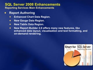 SQL Server 2008 Enhancements
Reporting Services Main Enhancements
   Report Authoring
      Enhanced Chart Data Region.
      New Gauge Data Region.
      New Tablix Data Region.
      New Report Builder 2.0 offers many new features, like
      enhanced data layout, visualization and text formatting, and
      on-demand rendering.
 