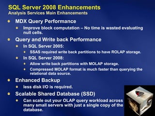 SQL Server 2008 Enhancements
Analysis Services Main Enhancements
   MDX Query Performance
      Improve block computation – No time is wasted evaluating
      null cells.
   Query and Write back Performance
      In SQL Server 2005:
         SSAS required write back partitions to have ROLAP storage.
      In SQL Server 2008:
         Allow write back partitions with MOLAP storage.
         Compressed MOLAP format is much faster than querying the
         relational data source.
   Enhanced Backup
      less disk I/O is required.
   Scalable Shared Database (SSD)
      Can scale out your OLAP query workload across
      many small servers with just a single copy of the
      database.
 