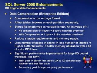 SQL Server 2008 Enhancements
DB Engine Main Enhancements

  Data Compression (Enterprise Edition)
      Compression in row or page format.
      Affect tables, indexes or each partition separately.
      Stores fix length type as variable length. An int value of 1:
         No compression  4 bytes + 2 bytes metadata overhead.
         With Compression  1 byte + 4 bits metadata overhead.
      Reduce storage requirements and memory usage.
      Less number of pages in cache  less number of latches 
      Higher buffer hit rates  better memory utilization with a bit
      of extra CPU time.
      Significant performance improvement for large I/O bound
      workload, like DWH.
         Main goal  Shrink fact tables (2X to 7X compression
         ratio for real DW fact data).
         Secondary goal  improve query performance.
 