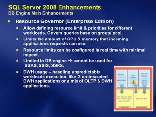 SQL Server 2008 Enhancements
DB Engine Main Enhancements
  Resource Governor (Enterprise Edition)
      Allow defining resource limit & priorities for different
      workloads. Govern queries base on group/ pool.
      Limits the amount of CPU & memory that incoming
      applications requests can use.
      Resource limits can be configured in real time with minimal
      impact.
      Limited to DB engine  cannot be used for
       SSAS, SSIS, SSRS.
      DWH usage – handling unpredictable
      workloads execution, like 2 un-insolated
      DWH applications or a mix of OLTP & DWH
      applications.
 
