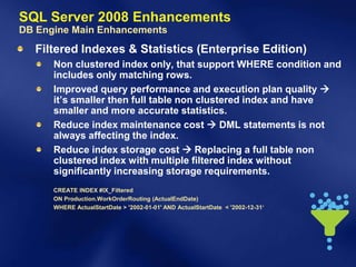 SQL Server 2008 Enhancements
DB Engine Main Enhancements
  Filtered Indexes & Statistics (Enterprise Edition)
      Non clustered index only, that support WHERE condition and
      includes only matching rows.
      Improved query performance and execution plan quality 
      it’s smaller then full table non clustered index and have
      smaller and more accurate statistics.
      Reduce index maintenance cost  DML statements is not
      always affecting the index.
      Reduce index storage cost  Replacing a full table non
      clustered index with multiple filtered index without
      significantly increasing storage requirements.
      CREATE INDEX #IX_Filtered
      ON Production.WorkOrderRouting (ActualEndDate)
      WHERE ActualStartDate > '2002-01-01' AND ActualStartDate < '2002-12-31‘
 