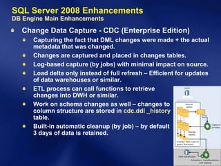 SQL Server 2008 Enhancements
DB Engine Main Enhancements
  Change Data Capture - CDC (Enterprise Edition)
      Capturing the fact that DML changes were made + the actual
      metadata that was changed.
      Changes are captured and placed in changes tables.
      Log-based capture (by jobs) with minimal impact on source.
      Load delta only instead of full refresh – Efficient for updates
      of data warehouses or similar.
      ETL process can call functions to retrieve
      changes into DWH or similar.
      Work on schema changes as well – changes to
      column structure are stored in cdc.ddl _history
      table.
      Built-in automatic cleanup (by job) – by default
      3 days of data is retained.
 