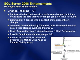 SQL Server 2008 Enhancements
DB Engine Main Enhancements
  Change Tracking – CT
    Captures the fact that rows in a table were changed, but does
    not capture the data that was changed (only PK value is saved).
    Lightweight  Tracks time & context of most recent row
    change.
    Get latest row data directly from user table  limited historical
    data  less storage overhead than CDC.
    Crawl Transaction Log  Asynchronous  High Performance.
    Provide functions to obtain changes info.
    Best for Occasionally Connected
    Systems like Mobile Sync Apps or
    Remote Dial Up Apps.
 