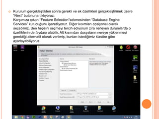 

Kurulum gerçekleştikten sonra gerekli ve ek özellikleri gerçekleştirmek üzere
“Next” butonuna tıklıyoruz.
Karşımıza çıkan “Feature Selection”sekmesinden “Database Engine
Services” kutucuğunu işaretliyoruz. Diğer kısımları opsiyonel olarak
seçebiliriz. Ben hepsini seçmeyi tercih ediyorum zira ilerleyen durumlarda o
özelliklerin de faydası olabilir. Alt kısımdan dosyaların nereye yüklenmesi
gerektiği alternatif olarak verilmiş, bunları istediğimiz klasöre göre
ayarlayabiliyoruz.

 