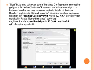 

“Next” butonuna bastıktan sonra “Instance Configuration” sekmesine
geliyoruz. Öncelikle “instance” kavramından bahsetmek istiyorum.
Instance kurulan sunucunun oturum adı denilebilir bir bakıma.
Kurulum sayfasında “Default Instance” seçeneği seçilirse sunucuya
ulaşmak için localhost,bilgisayarAdı ya da 127.0.0.1 adreslerinden
ulaşılabilir. Fakat “Named Instance” seçeneği
seçilirse, localhost/verilanAd ya da 127.0.0.1/verilenAd
adreslerinden ulaşılabilir.

 
