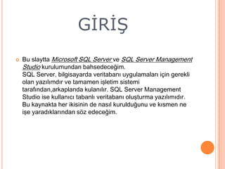 GİRİŞ


Bu slaytta Microsoft SQL Server ve SQL Server Management
Studio kurulumundan bahsedeceğim.
SQL Server, bilgisayarda veritabanı uygulamaları için gerekli
olan yazılımdır ve tamamen işletim sistemi
tarafından,arkaplanda kulanılır. SQL Server Management
Studio ise kullanıcı tabanlı veritabanı oluşturma yazılımıdır.
Bu kaynakta her ikisinin de nasıl kurulduğunu ve kısmen ne
işe yaradıklarından söz edeceğim.

 