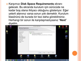 

Karşımızı Disk Space Requirements ekranı
gelecek. Bu ekranda kurulum için sürücüde ne
kadar boş olana ihtiyacı olduğunu gösteriyor. Eğer
yeterli alanınız varsa sorun yok demektir. Kurulum
klasörünü de burada bir kez daha görebilirsiniz.
Herhangi bir sorun ile karşılaşmadıysanız “Next”
diyelim.

 