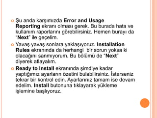 Şu anda karşımızda Error and Usage
Reporting ekranı olması gerek. Bu burada hata ve
kullanım raporlarını görebilirsiniz. Hemen burayı da
“Next” ile geçelim.
 Yavaş yavaş sonlara yaklaşıyoruz. Installation
Rules ekranında da herhangi bir sorun yoksa ki
olacağını sanmıyorum. Bu bölümü de “Next”
diyerek atlayalım.
 Ready to Install ekranında şimdiye kadar
yaptığımız ayarların özetini bulabilirsiniz. İsterseniz
tekrar bir kontrol edin. Ayarlarınız tamam ise devam
edelim. Install butonuna tıklayarak yükleme
işlemine başlıyoruz.


 