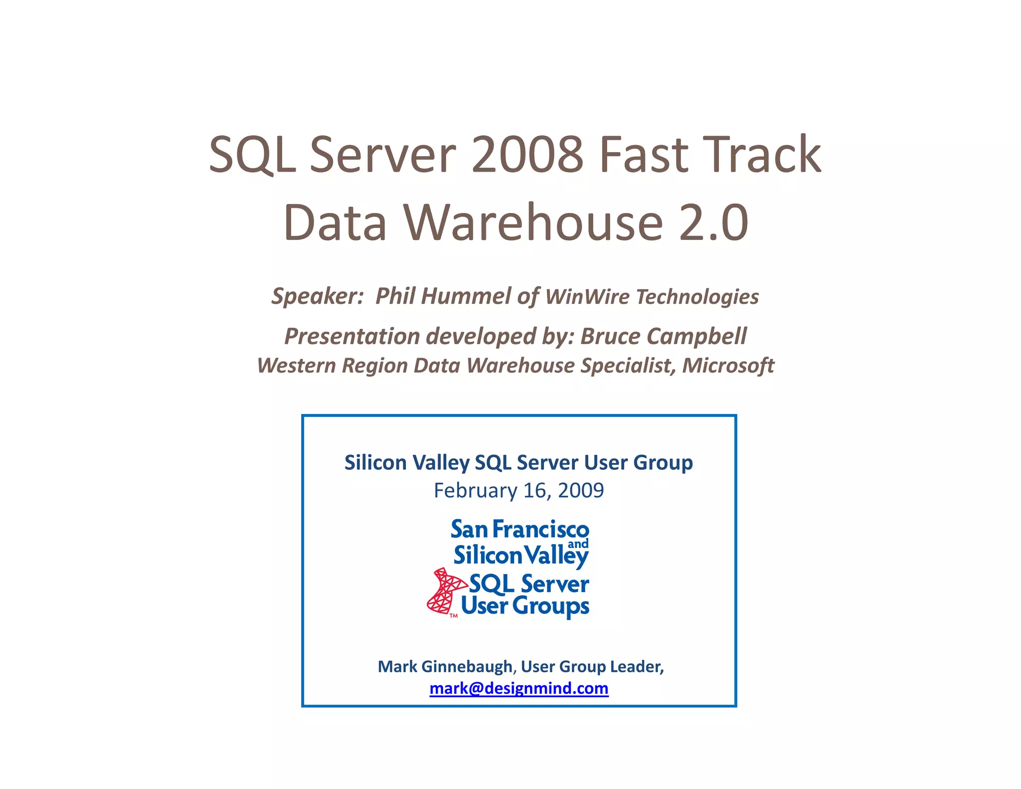 SQL Server 2008 Fast Track
  Data Warehouse 2.0
   Speaker: Phil Hummel of WinWire Technologies
    Presentation developed by: Bruce Campbell
  Western Region Data Warehouse Specialist, Microsoft



          Silicon Valley SQL Server User Group
                    February 16, 2009




             Mark Ginnebaugh, User Group Leader,
                   mark@designmind.com
 