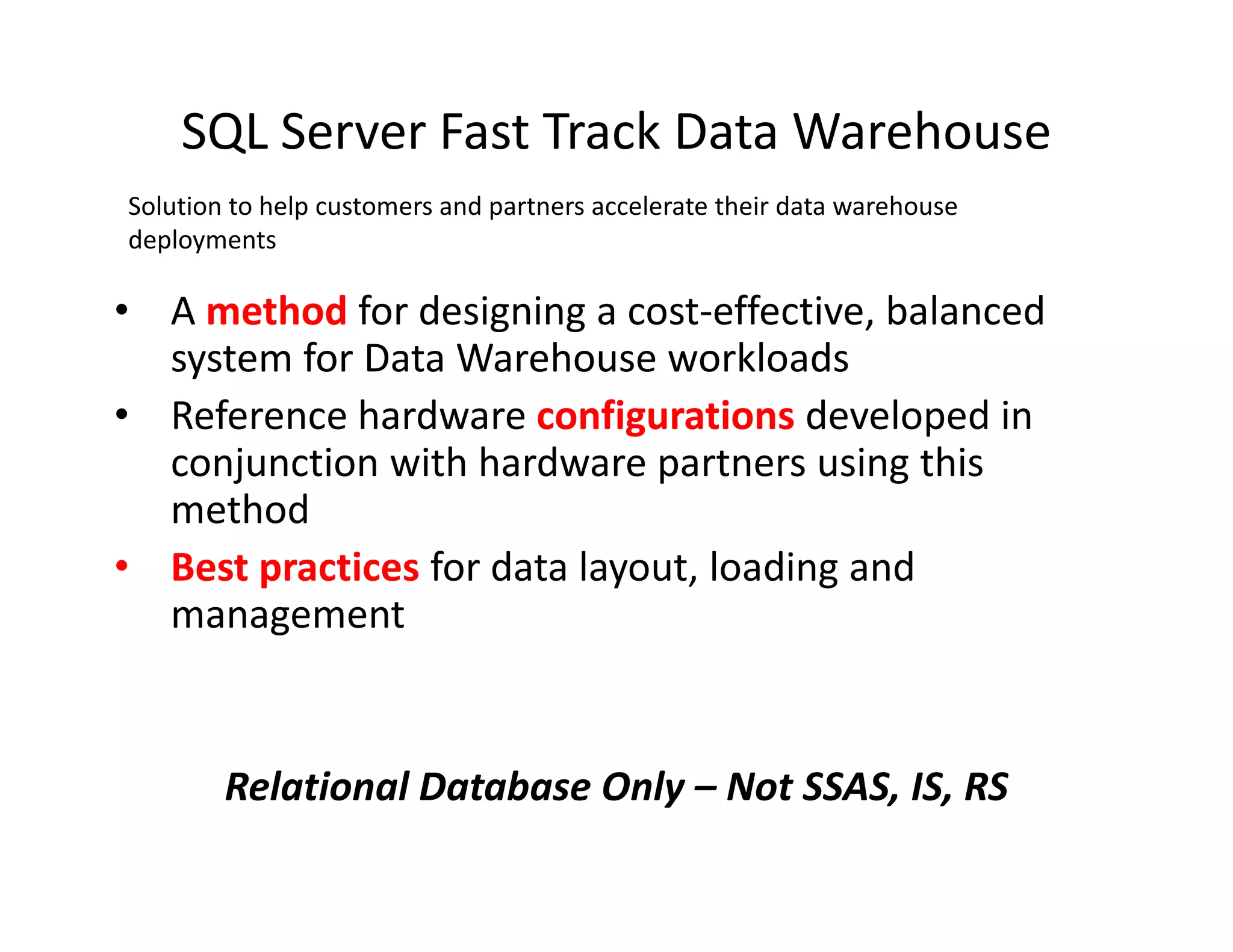 SQL Server Fast Track Data Warehouse
Solution to help customers and partners accelerate their data warehouse
deployments

• A method for designing a cost-effective, balanced
  system for Data Warehouse workloads
• Reference hardware configurations developed in
  conjunction with hardware partners using this
  method
• Best practices for data layout, loading and
  management


        Relational Database Only – Not SSAS, IS, RS
 