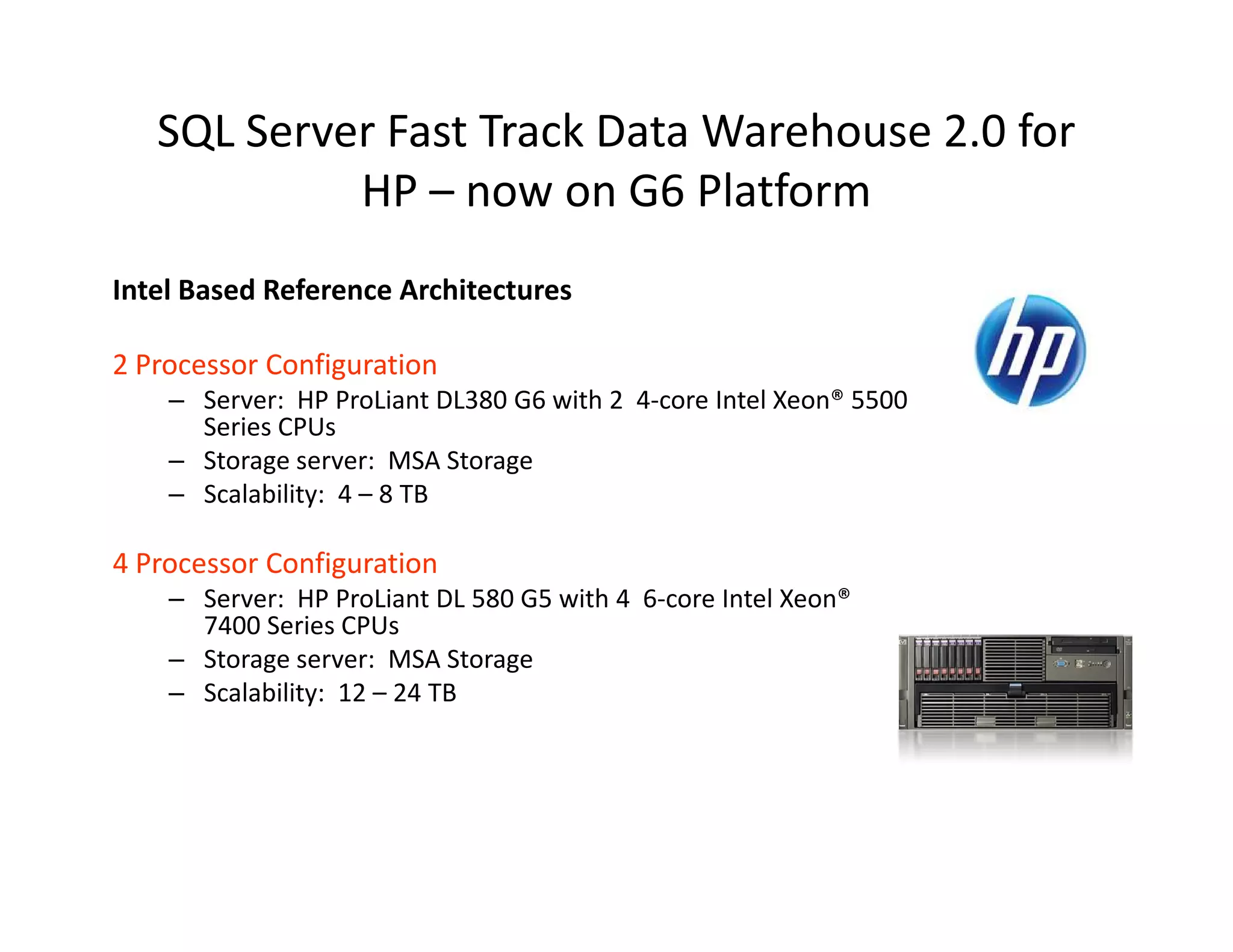 SQL Server Fast Track Data Warehouse 2.0 for
            HP – now on G6 Platform
Intel Based Reference Architectures

2 Processor Configuration
    – Server: HP ProLiant DL380 G6 with 2 4-core Intel Xeon® 5500
      Series CPUs
    – Storage server: MSA Storage
    – Scalability: 4 – 8 TB

4 Processor Configuration
    – Server: HP ProLiant DL 580 G5 with 4 6-core Intel Xeon®
      7400 Series CPUs
    – Storage server: MSA Storage
    – Scalability: 12 – 24 TB
 