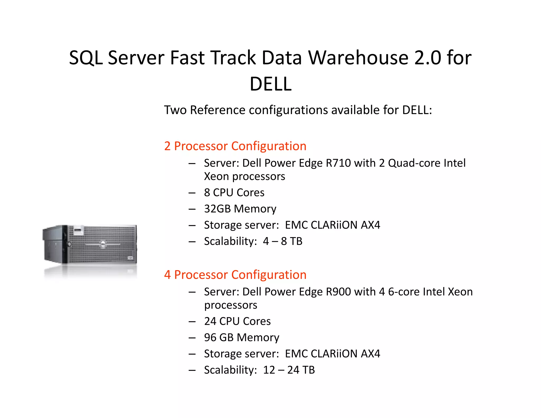 SQL Server Fast Track Data Warehouse 2.0 for
                    DELL
          Two Reference configurations available for DELL:

          2 Processor Configuration
              – Server: Dell Power Edge R710 with 2 Quad-core Intel
                Xeon processors
              – 8 CPU Cores
              – 32GB Memory
              – Storage server: EMC CLARiiON AX4
              – Scalability: 4 – 8 TB

          4 Processor Configuration
              – Server: Dell Power Edge R900 with 4 6-core Intel Xeon
                processors
              – 24 CPU Cores
              – 96 GB Memory
              – Storage server: EMC CLARiiON AX4
              – Scalability: 12 – 24 TB
 