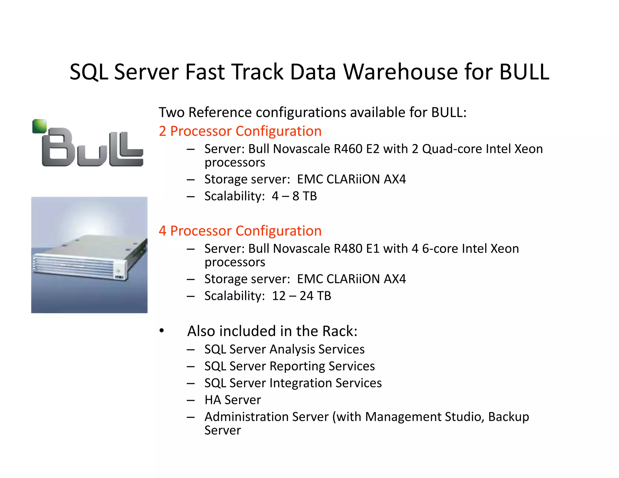 SQL Server Fast Track Data Warehouse for BULL
        Two Reference configurations available for BULL:
        2 Processor Configuration
            – Server: Bull Novascale R460 E2 with 2 Quad-core Intel Xeon
              processors
            – Storage server: EMC CLARiiON AX4
            – Scalability: 4 – 8 TB

        4 Processor Configuration
            – Server: Bull Novascale R480 E1 with 4 6-core Intel Xeon
              processors
            – Storage server: EMC CLARiiON AX4
            – Scalability: 12 – 24 TB

        •   Also included in the Rack:
            –   SQL Server Analysis Services
            –   SQL Server Reporting Services
            –   SQL Server Integration Services
            –   HA Server
            –   Administration Server (with Management Studio, Backup
                Server
 