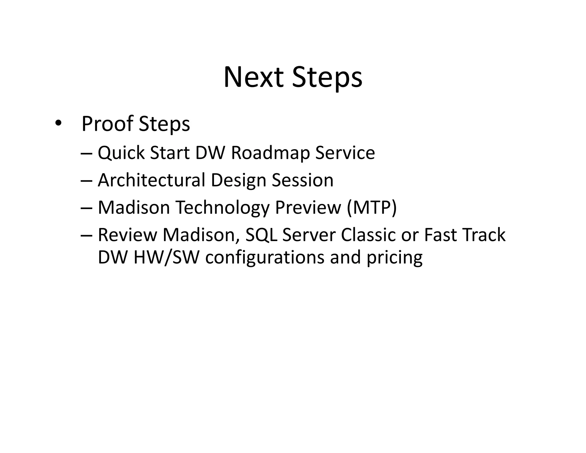 Next Steps
• Proof Steps
  – Quick Start DW Roadmap Service
  – Architectural Design Session
  – Madison Technology Preview (MTP)
  – Review Madison, SQL Server Classic or Fast Track
    DW HW/SW configurations and pricing
 