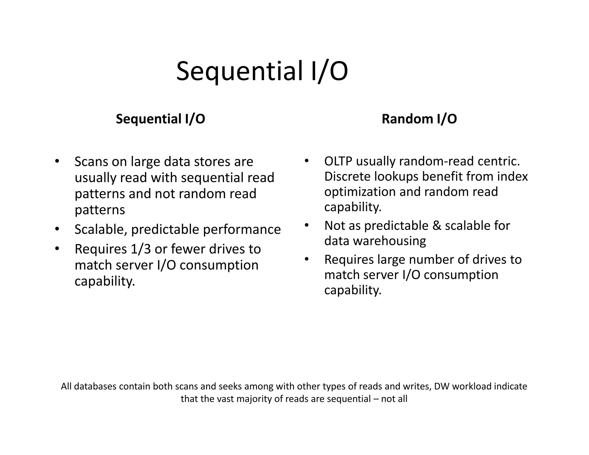 Sequential I/O
            Sequential I/O                                               Random I/O

• Scans on large data stores are                       •    OLTP usually random-read centric.
  usually read with sequential read                         Discrete lookups benefit from index
  patterns and not random read                              optimization and random read
  patterns                                                  capability.
• Scalable, predictable performance                    •    Not as predictable & scalable for
                                                            data warehousing
• Requires 1/3 or fewer drives to
  match server I/O consumption                         •    Requires large number of drives to
  capability.                                               match server I/O consumption
                                                            capability.




All databases contain both scans and seeks among with other types of reads and writes, DW workload indicate
                            that the vast majority of reads are sequential – not all
 