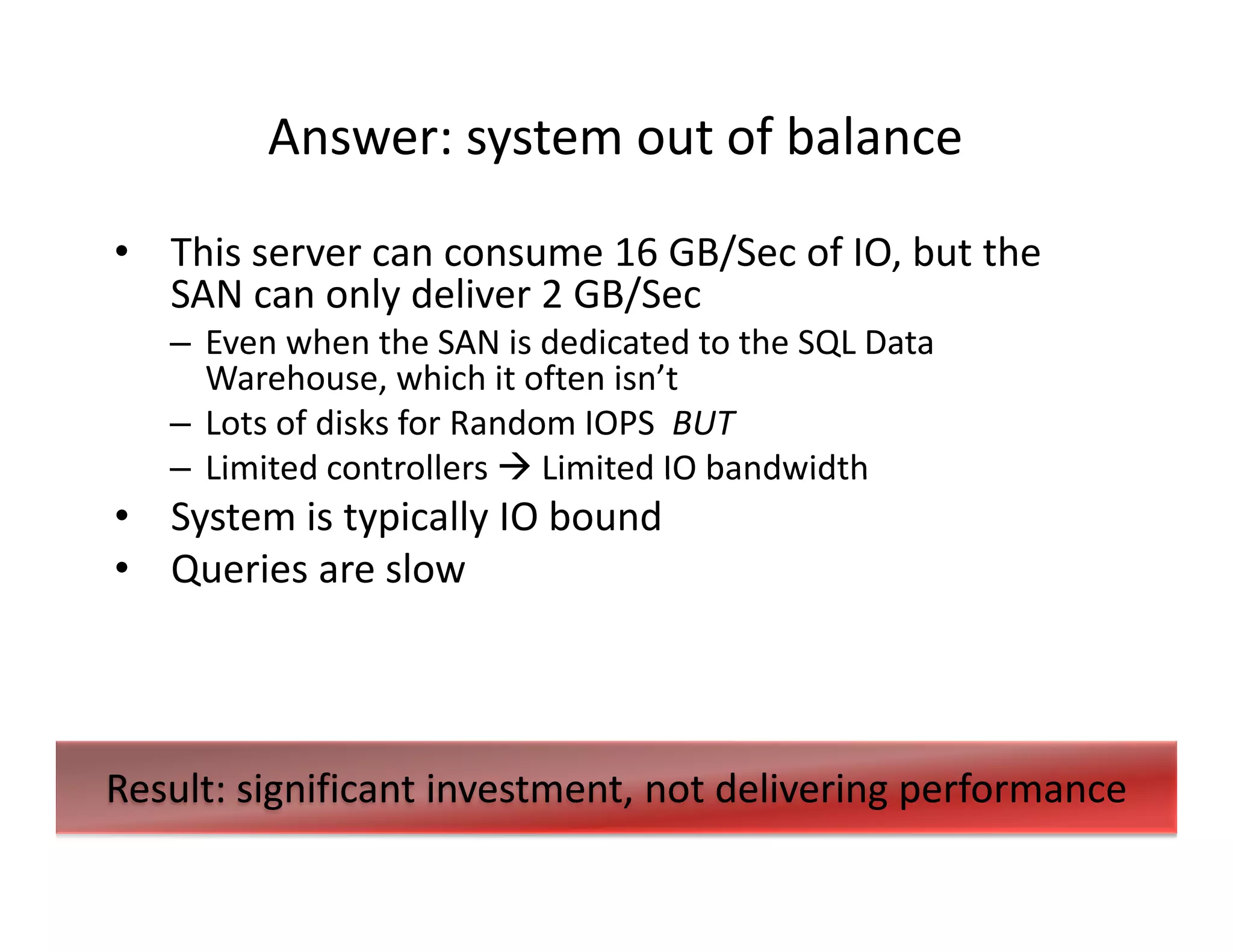 Answer: system out of balance
• This server can consume 16 GB/Sec of IO, but the
  SAN can only deliver 2 GB/Sec
   – Even when the SAN is dedicated to the SQL Data
     Warehouse, which it often isn’t
   – Lots of disks for Random IOPS BUT
   – Limited controllers Limited IO bandwidth
• System is typically IO bound
• Queries are slow




Result: significant investment, not delivering performance
 