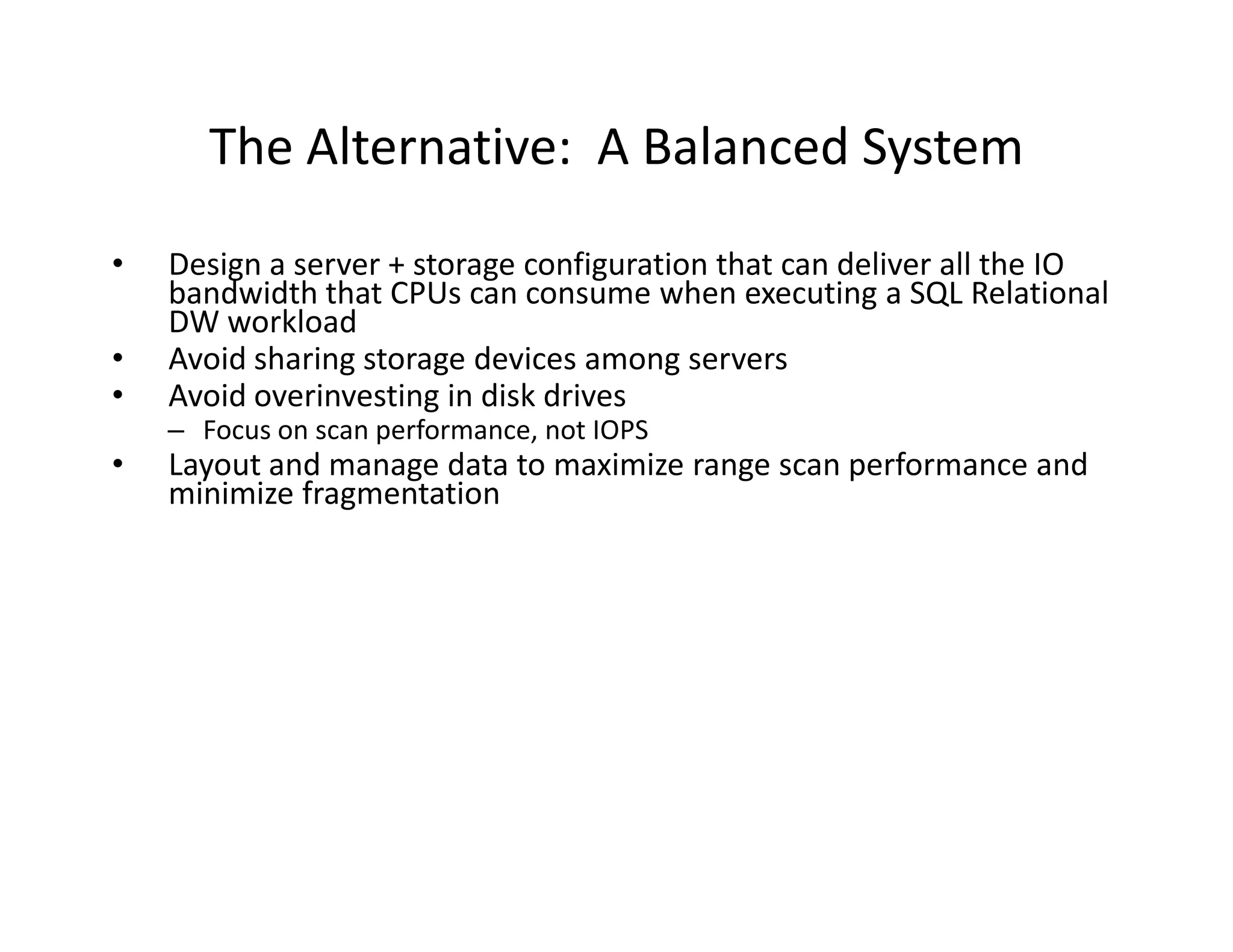 The Alternative: A Balanced System
•   Design a server + storage configuration that can deliver all the IO
    bandwidth that CPUs can consume when executing a SQL Relational
    DW workload
•   Avoid sharing storage devices among servers
•   Avoid overinvesting in disk drives
    – Focus on scan performance, not IOPS
•   Layout and manage data to maximize range scan performance and
    minimize fragmentation
 